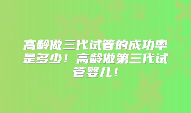 高龄做三代试管的成功率是多少！高龄做第三代试管婴儿！