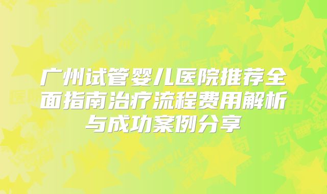 广州试管婴儿医院推荐全面指南治疗流程费用解析与成功案例分享