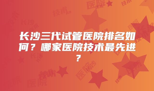 长沙三代试管医院排名如何？哪家医院技术最先进？