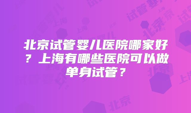 北京试管婴儿医院哪家好？上海有哪些医院可以做单身试管？