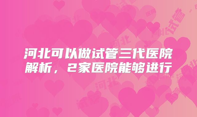 河北可以做试管三代医院解析，2家医院能够进行