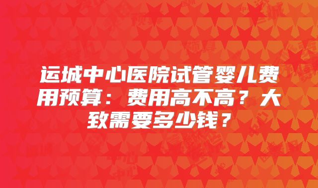 运城中心医院试管婴儿费用预算:费用高不高?大致需要多少钱?