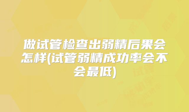 做试管检查出弱精后果会怎样(试管弱精成功率会不会最低)