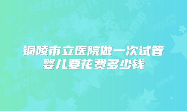 铜陵市立医院做一次试管婴儿要花费多少钱