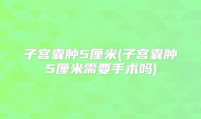 子宫囊肿5厘米(子宫囊肿5厘米需要手术吗)