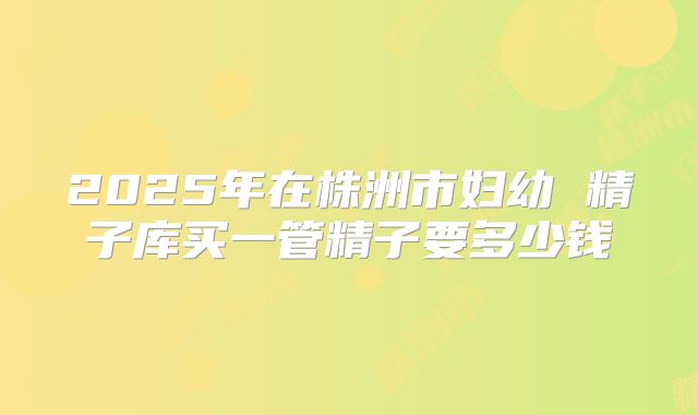 2025年在株洲市妇幼 精子库买一管精子要多少钱