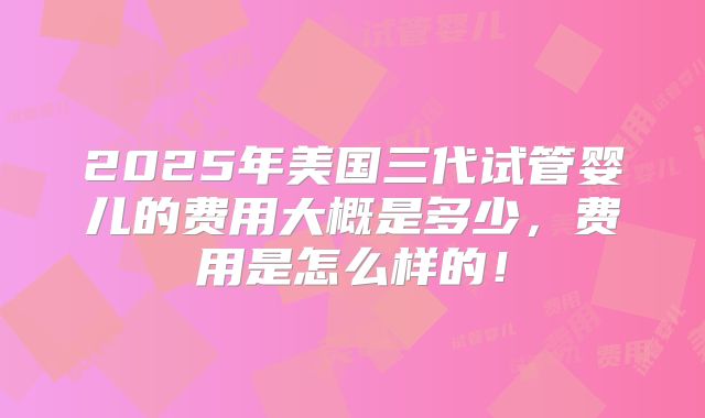 2025年美国三代试管婴儿的费用大概是多少，费用是怎么样的！