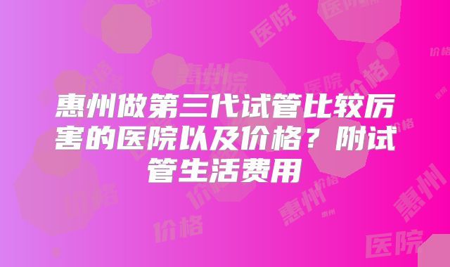 惠州做第三代试管比较厉害的医院以及价格？附试管生活费用