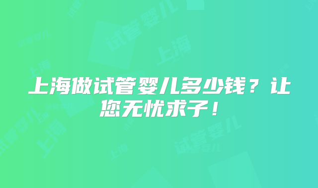 上海做试管婴儿多少钱?让您无忧求子!