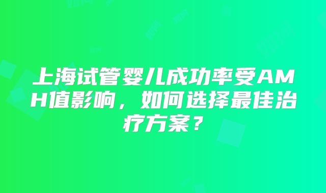 上海试管婴儿成功率受AMH值影响，如何选择最佳治疗方案？