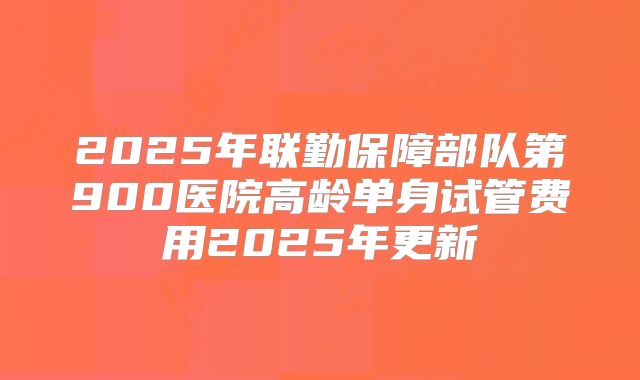 2025年联勤保障部队第900医院高龄单身试管费用2025年更新