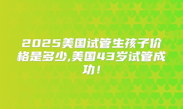 2025美国试管生孩子价格是多少,美国43岁试管成功!