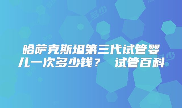 哈萨克斯坦第三代试管婴儿一次多少钱? 试管百科