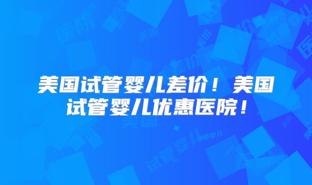 美国试管婴儿差价！美国试管婴儿优惠医院！