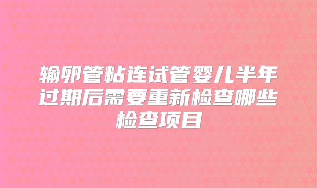 输卵管粘连试管婴儿半年过期后需要重新检查哪些检查项目