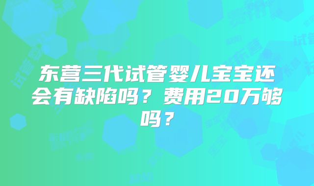 东营三代试管婴儿宝宝还会有缺陷吗？费用20万够吗？