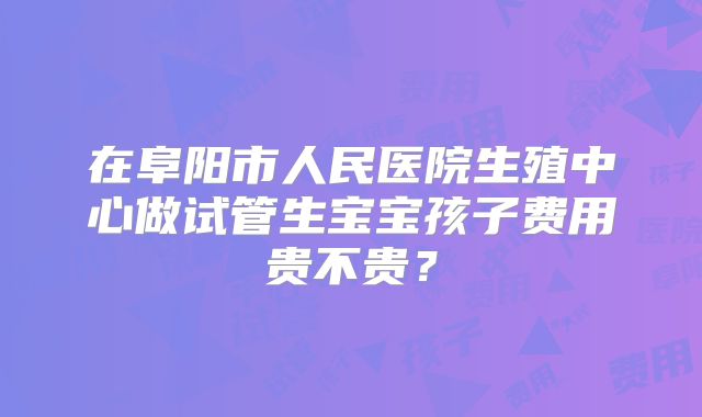 在阜阳市人民医院生殖中心做试管生宝宝孩子费用贵不贵？