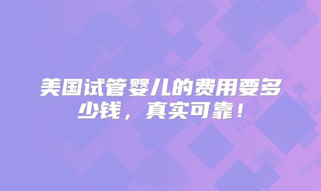 美国试管婴儿的费用要多少钱,真实可靠!