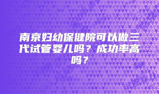 南京妇幼保健院可以做三代试管婴儿吗？成功率高吗？