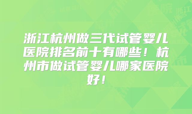 浙江杭州做三代试管婴儿医院排名前十有哪些！杭州市做试管婴儿哪家医院好！