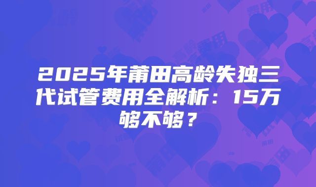 2025年莆田高龄失独三代试管费用全解析:15万够不够?