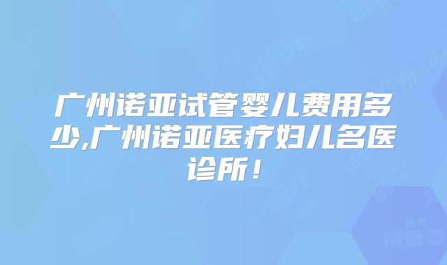 广州诺亚试管婴儿费用多少,广州诺亚医疗妇儿名医诊所！