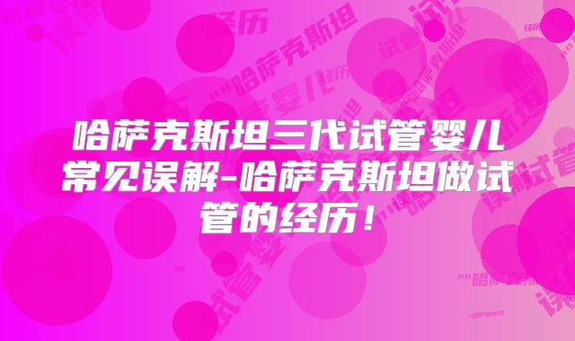哈萨克斯坦三代试管婴儿常见误解-哈萨克斯坦做试管的经历！