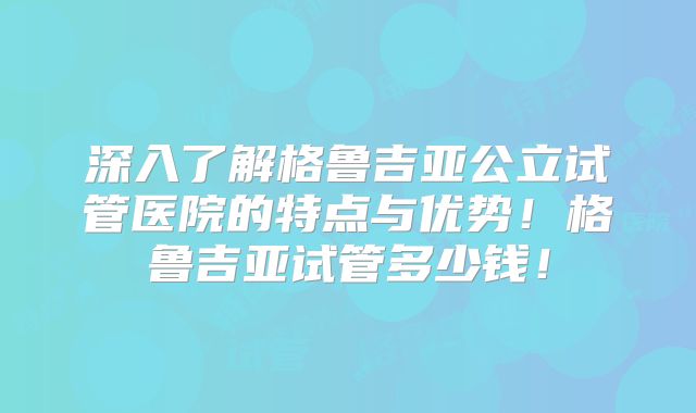 深入了解格鲁吉亚公立试管医院的特点与优势！格鲁吉亚试管多少钱！