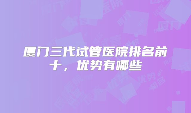 厦门三代试管医院排名前十，优势有哪些