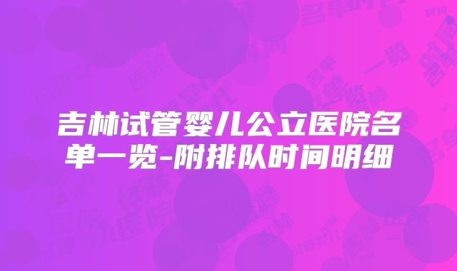 吉林试管婴儿公立医院名单一览-附排队时间明细