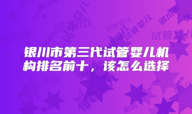 银川市第三代试管婴儿机构排名前十,该怎么选择