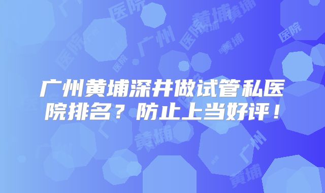 广州黄埔深井做试管私医院排名？防止上当好评！