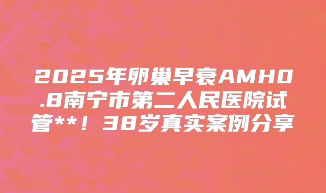 2025年卵巢早衰AMH0.8南宁市第二人民医院试管**！38岁真实案例分享