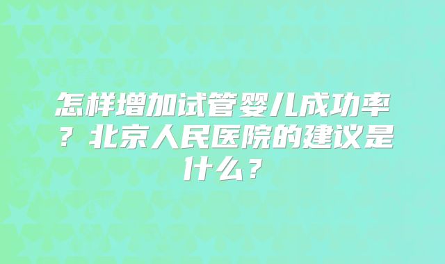 怎样增加试管婴儿成功率？北京人民医院的建议是什么？