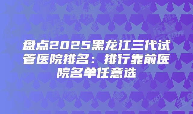 盘点2025黑龙江三代试管医院排名：排行靠前医院名单任意选