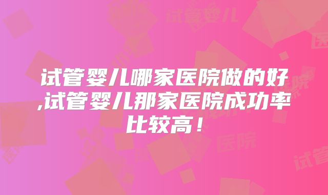试管婴儿哪家医院做的好,试管婴儿那家医院成功率比较高！