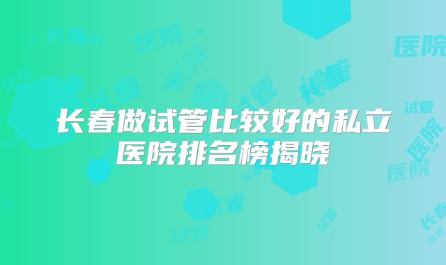 长春做试管比较好的私立医院排名榜揭晓
