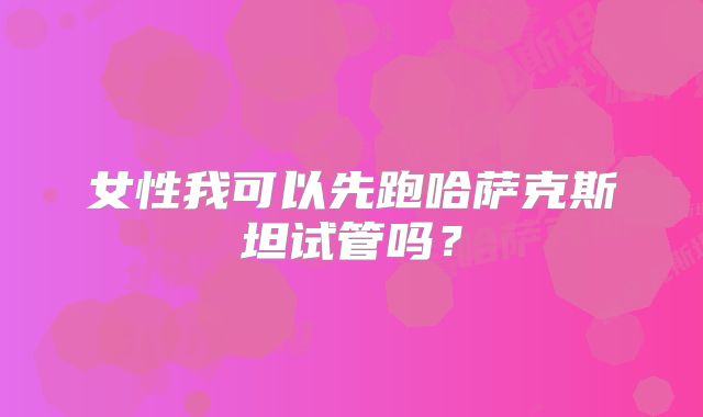 女性我可以先跑哈萨克斯坦试管吗？