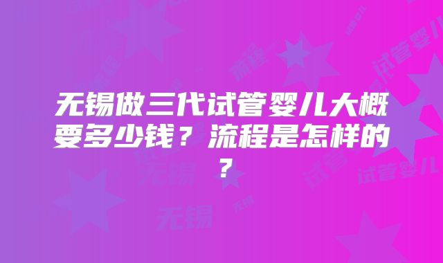 无锡做三代试管婴儿大概要多少钱?流程是怎样的?