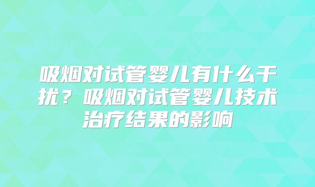吸烟对试管婴儿有什么干扰?吸烟对试管婴儿技术治疗结果的影响