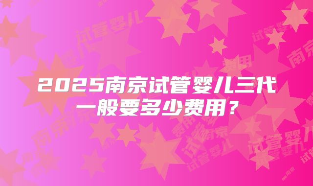 2025南京试管婴儿三代一般要多少费用？