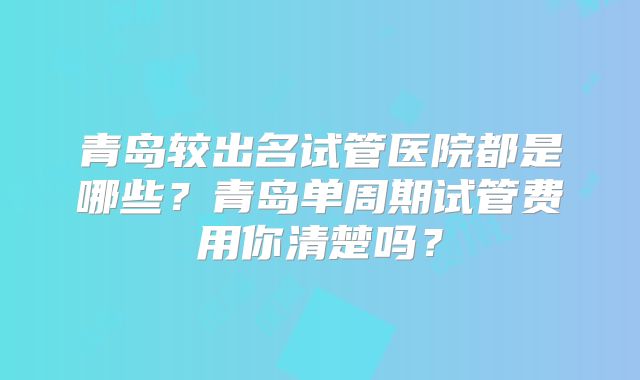青岛较出名试管医院都是哪些？青岛单周期试管费用你清楚吗？