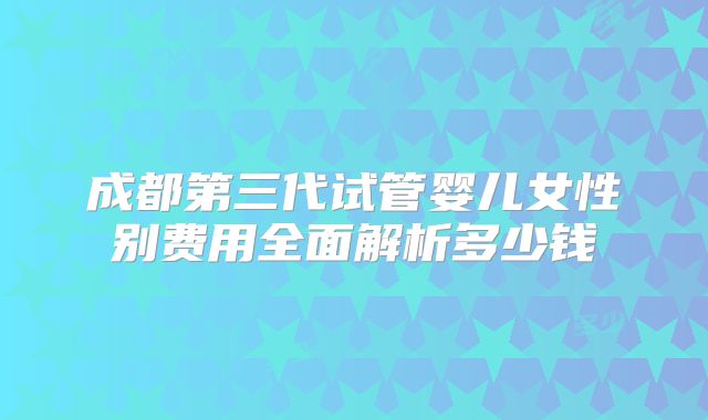 成都第三代试管婴儿女性别费用全面解析多少钱