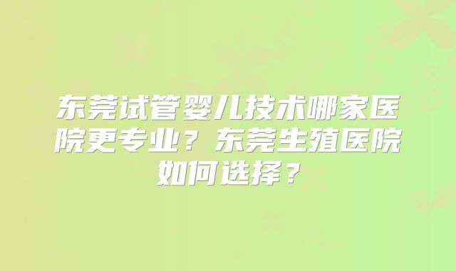 东莞试管婴儿技术哪家医院更专业？东莞生殖医院如何选择？