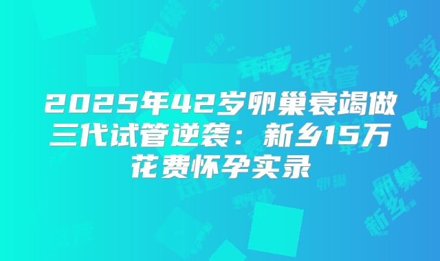 2025年42岁卵巢衰竭做三代试管逆袭：新乡15万花费怀孕实录