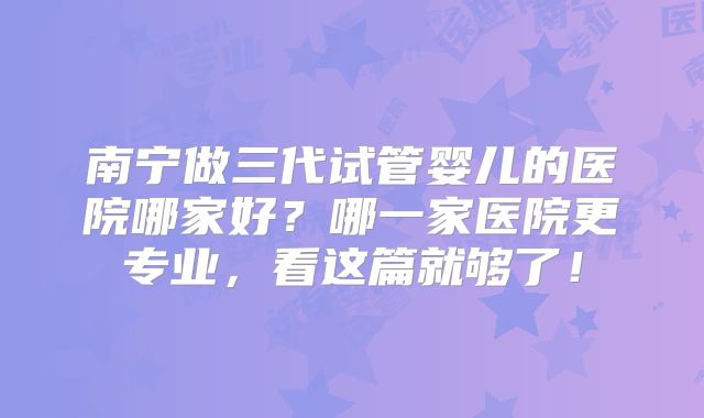 南宁做三代试管婴儿的医院哪家好？哪一家医院更专业，看这篇就够了！