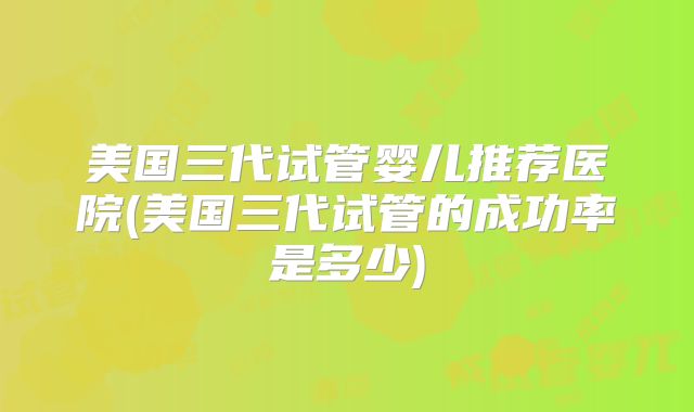 美国三代试管婴儿推荐医院(美国三代试管的成功率是多少)