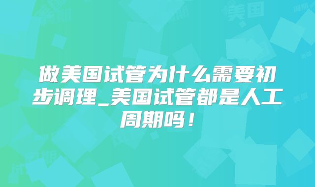 做美国试管为什么需要初步调理_美国试管都是人工周期吗！