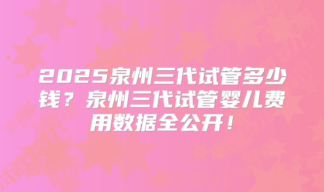 2025泉州三代试管多少钱？泉州三代试管婴儿费用数据全公开！