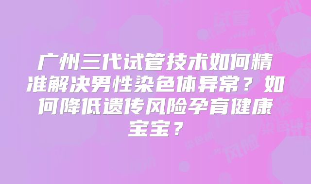 广州三代试管技术如何精准解决男性染色体异常?如何降低遗传风险孕育健康宝宝?